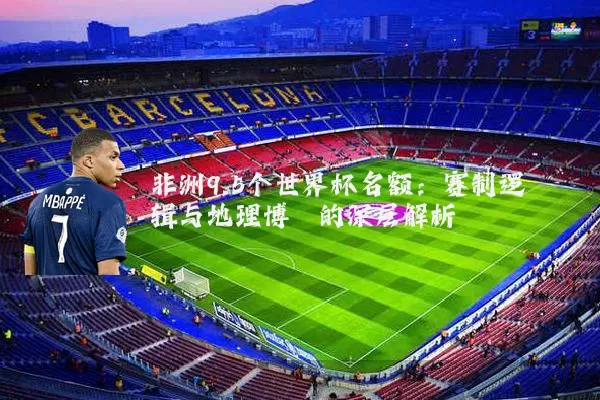 非洲9.5个世界杯名额:赛制逻辑与地理博弈的深层解析